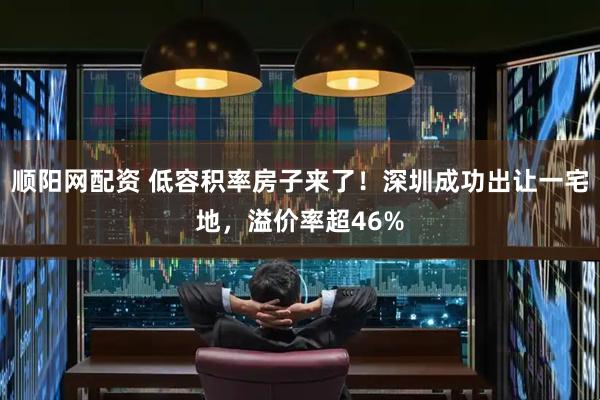 顺阳网配资 低容积率房子来了！深圳成功出让一宅地，溢价率超46%