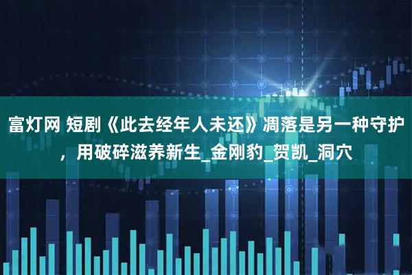 富灯网 短剧《此去经年人未还》凋落是另一种守护，用破碎滋养新生_金刚豹_贺凯_洞穴