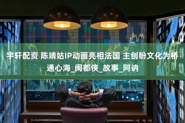 宇轩配资 陈靖姑IP动画亮相法国 主创盼文化为桥通心海_闽都侠_故事_阿讷