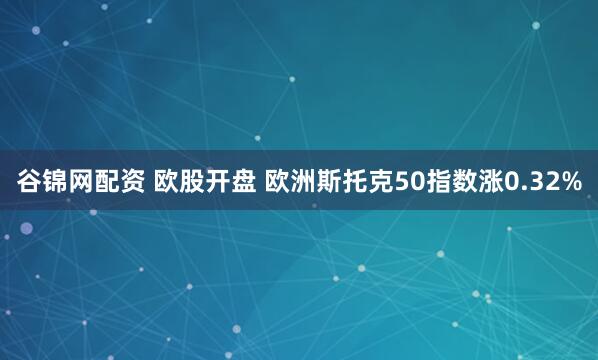 谷锦网配资 欧股开盘 欧洲斯托克50指数涨0.32%