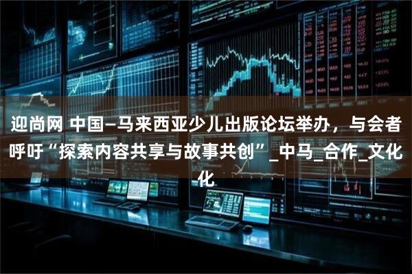 迎尚网 中国—马来西亚少儿出版论坛举办，与会者呼吁“探索内容共享与故事共创”_中马_合作_文化