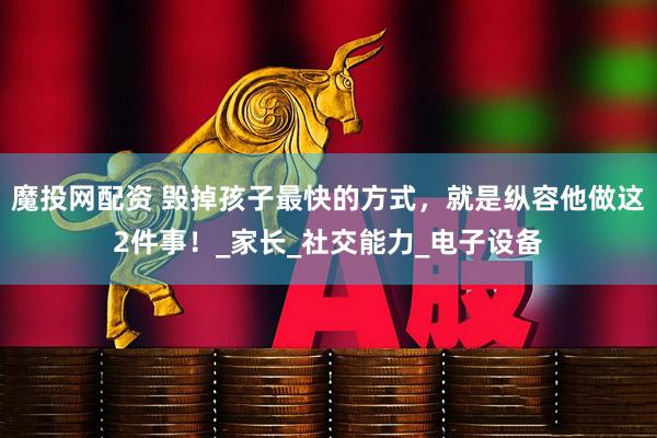 魔投网配资 毁掉孩子最快的方式，就是纵容他做这2件事！_家长_社交能力_电子设备