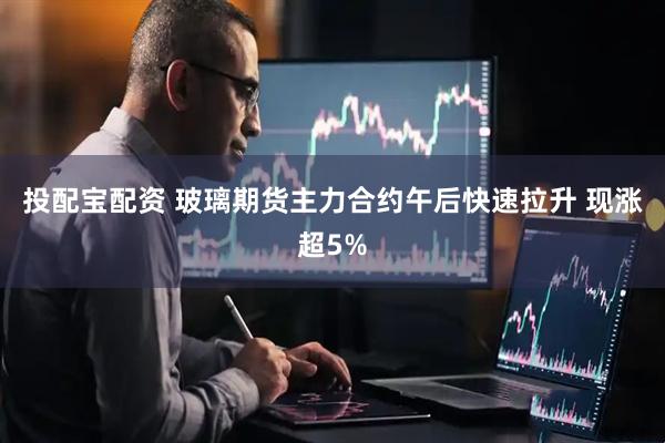 投配宝配资 玻璃期货主力合约午后快速拉升 现涨超5%