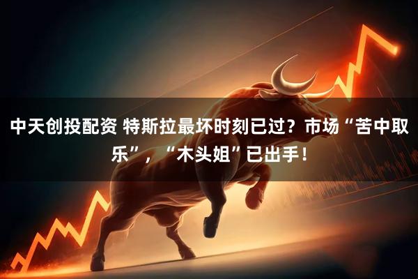 中天创投配资 特斯拉最坏时刻已过？市场“苦中取乐”，“木头姐”已出手！