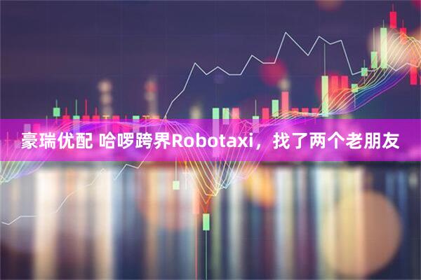 豪瑞优配 哈啰跨界Robotaxi，找了两个老朋友
