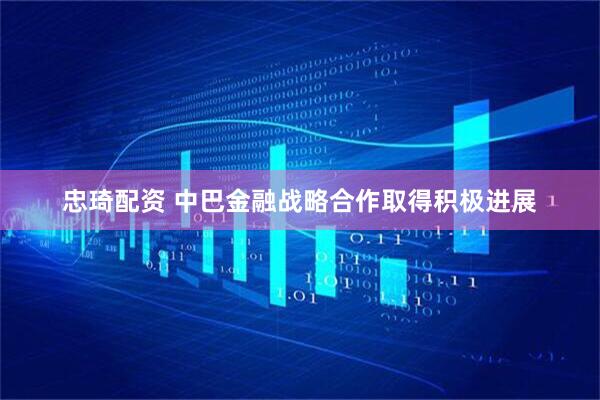 忠琦配资 中巴金融战略合作取得积极进展