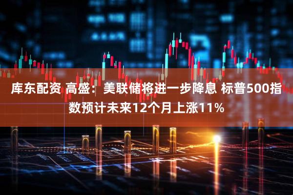 库东配资 高盛：美联储将进一步降息 标普500指数预计未来12个月上涨11%