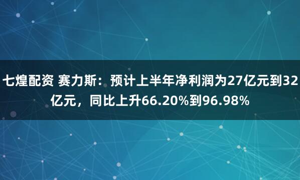 七煌配资 赛力斯：预计上半年净利润为27亿元到32亿元，同比上升66.20%到96.98%