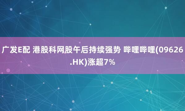 广发E配 港股科网股午后持续强势 哔哩哔哩(09626.HK)涨超7%