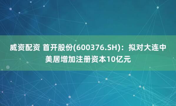 威资配资 首开股份(600376.SH)：拟对大连中美居增加注册资本10亿元