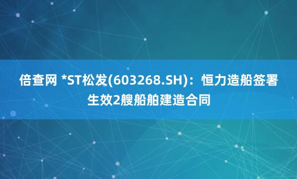 倍查网 *ST松发(603268.SH)：恒力造船签署生效2艘船舶建造合同