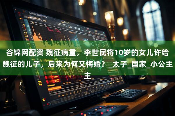 谷锦网配资 魏征病重，李世民将10岁的女儿许给魏征的儿子，后来为何又悔婚？_太子_国家_小公主