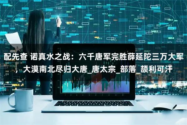 配先查 诺真水之战：六千唐军完胜薛延陀三万大军，大漠南北尽归大唐_唐太宗_部落_颉利可汗