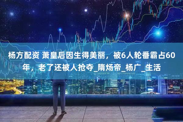 杨方配资 萧皇后因生得美丽，被6人轮番霸占60年，老了还被人抢夺_隋炀帝_杨广_生活