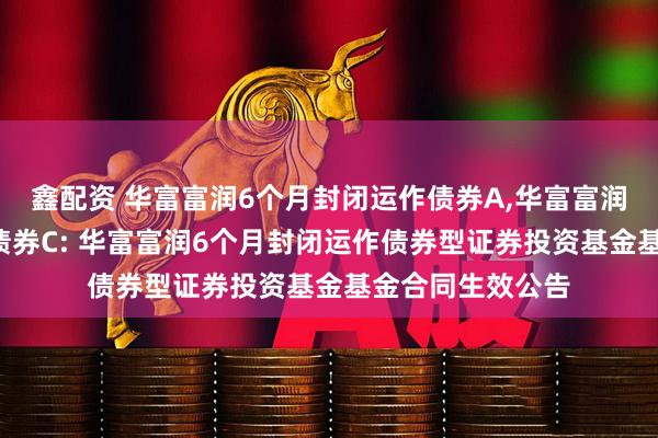鑫配资 华富富润6个月封闭运作债券A,华富富润6个月封闭运作债券C: 华富富润6个月封闭运作债券型证券投资基金基金合同生效公告