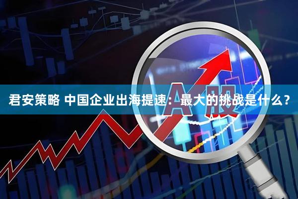 君安策略 中国企业出海提速：最大的挑战是什么？