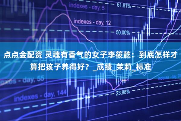 点点金配资 灵魂有香气的女子李筱懿：到底怎样才算把孩子养得好？_成绩_茉莉_标准
