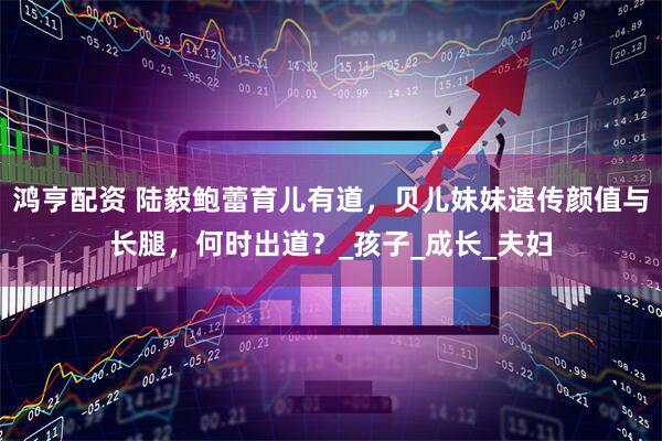 鸿亨配资 陆毅鲍蕾育儿有道，贝儿妹妹遗传颜值与长腿，何时出道？_孩子_成长_夫妇