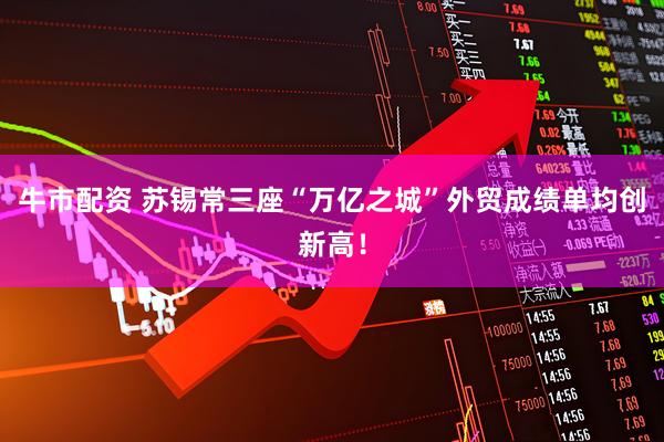牛市配资 苏锡常三座“万亿之城”外贸成绩单均创新高！