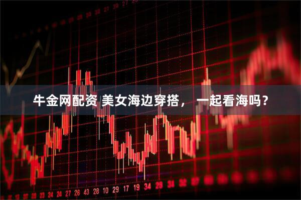 牛金网配资 美女海边穿搭， 一起看海吗？