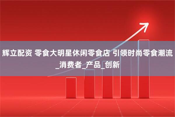 辉立配资 零食大明星休闲零食店 引领时尚零食潮流_消费者_产品_创新
