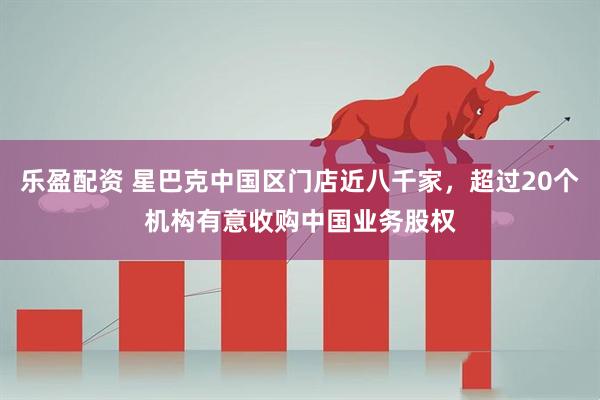 乐盈配资 星巴克中国区门店近八千家，超过20个机构有意收购中国业务股权