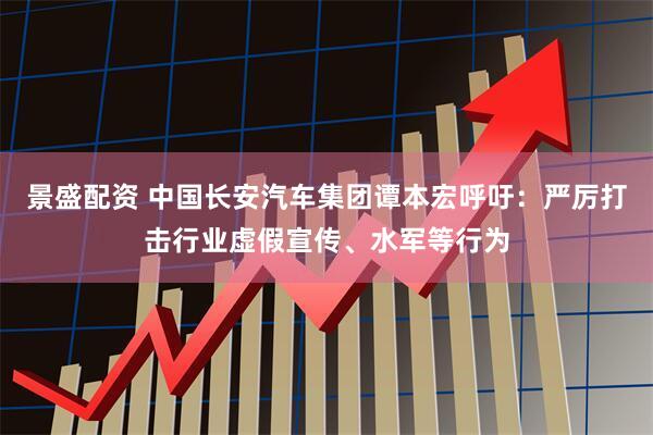 景盛配资 中国长安汽车集团谭本宏呼吁：严厉打击行业虚假宣传、水军等行为