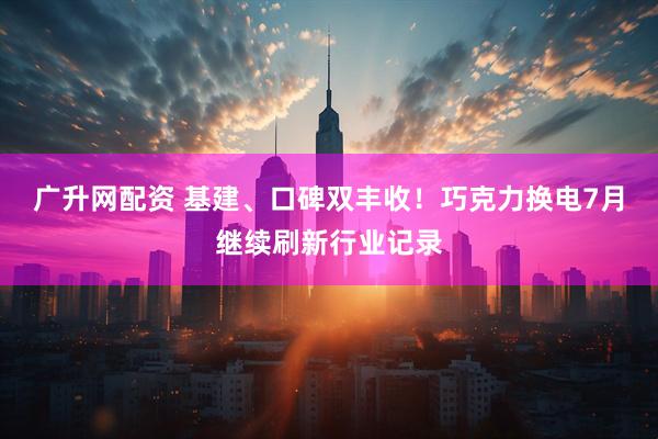 广升网配资 基建、口碑双丰收！巧克力换电7月继续刷新行业记录