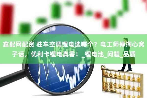 鑫配网配资 驻车空调锂电选哪个？电工师傅掏心窝子话，优利卡锂电真香！_锂电池_问题_品质