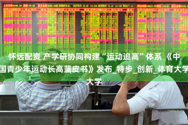怀远配资 产学研协同构建“运动追高”体系 《中国青少年运动长高蓝皮书》发布_特步_创新_体育大学