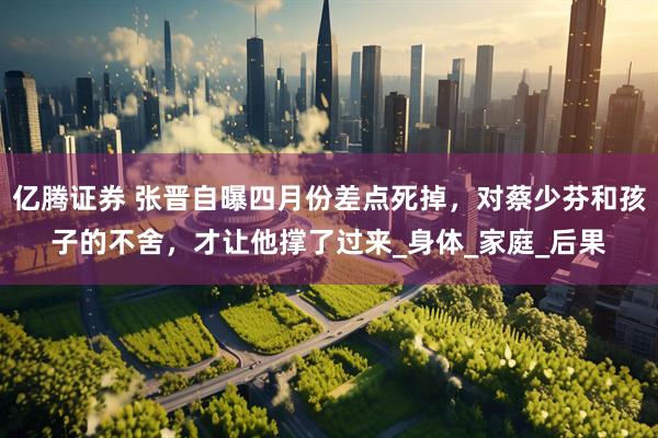 亿腾证券 张晋自曝四月份差点死掉，对蔡少芬和孩子的不舍，才让他撑了过来_身体_家庭_后果